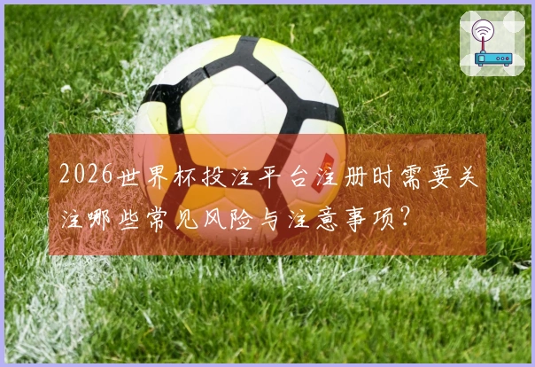 2026世界杯投注平台注册时需要关注哪些常见风险与注意事项？