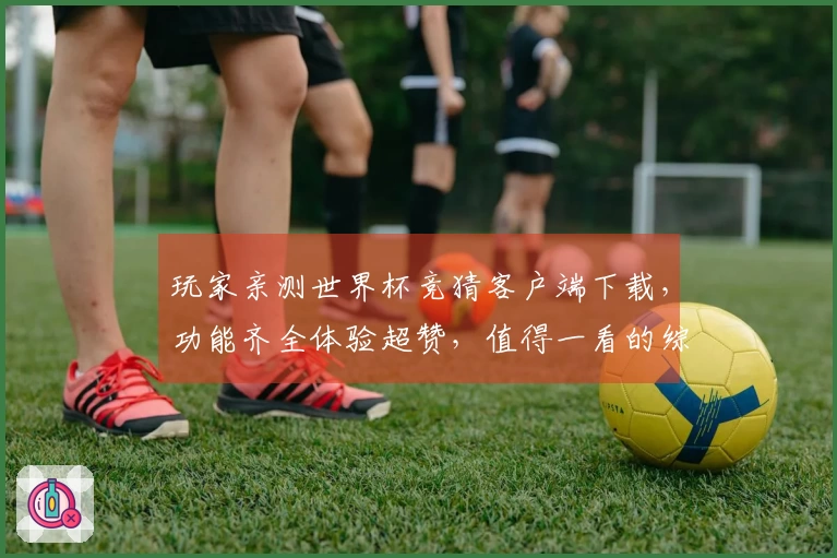 玩家亲测世界杯竞猜客户端下载,功能齐全体验超赞,值得一看的综合评测